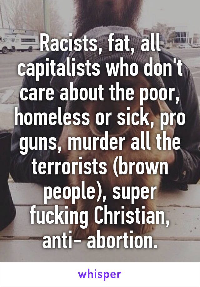 Racists, fat, all capitalists who don't care about the poor, homeless or sick, pro guns, murder all the terrorists (brown people), super fucking Christian, anti- abortion.