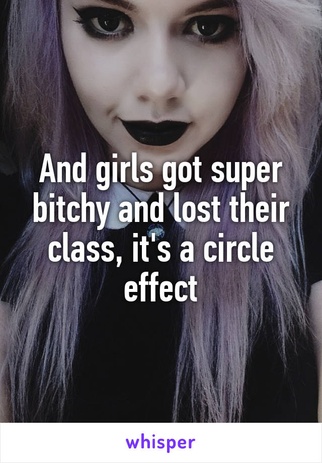 And girls got super bitchy and lost their class, it's a circle effect