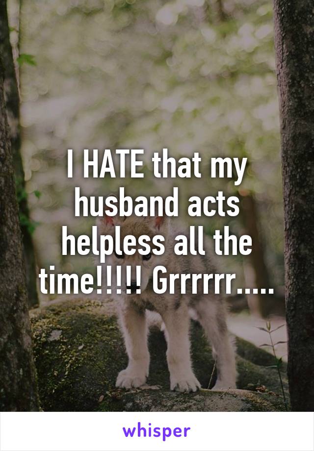 I HATE that my husband acts helpless all the time!!!!! Grrrrrr.....