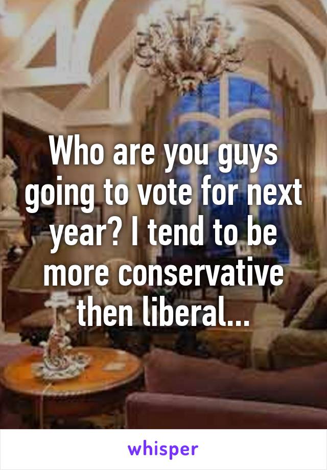 Who are you guys going to vote for next year? I tend to be more conservative then liberal...