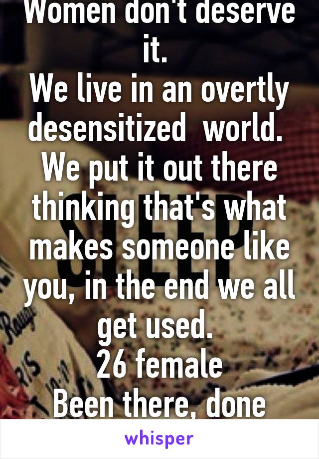 Women don't deserve it. 
We live in an overtly desensitized  world. 
We put it out there thinking that's what makes someone like you, in the end we all get used. 
26 female
Been there, done that 