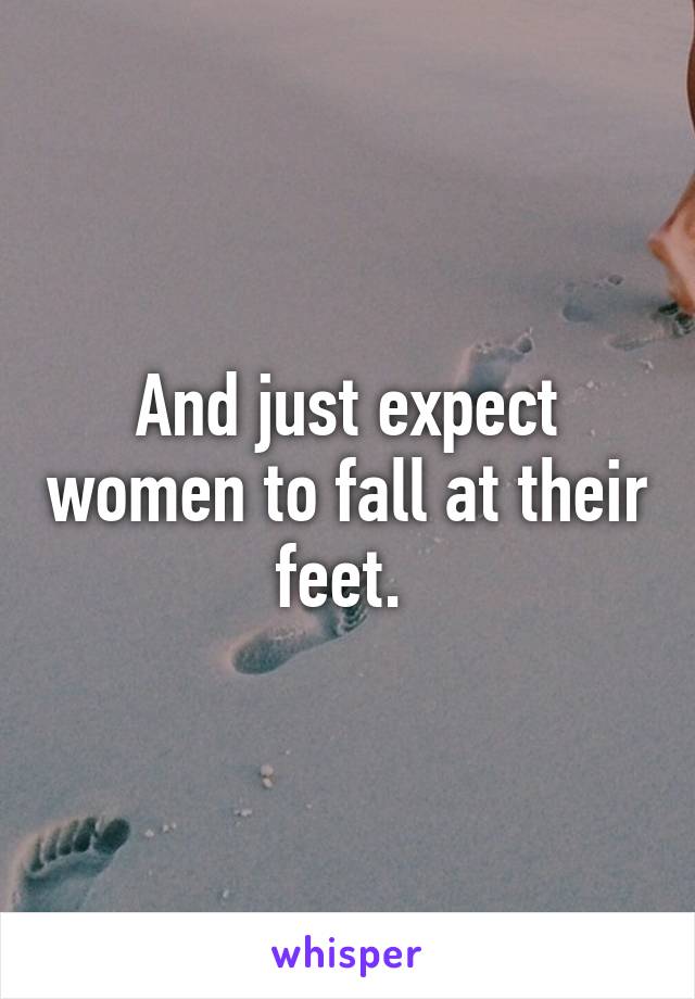 And just expect women to fall at their feet. 