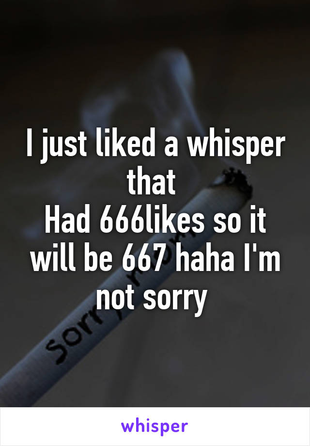 I just liked a whisper that 
Had 666likes so it will be 667 haha I'm not sorry 