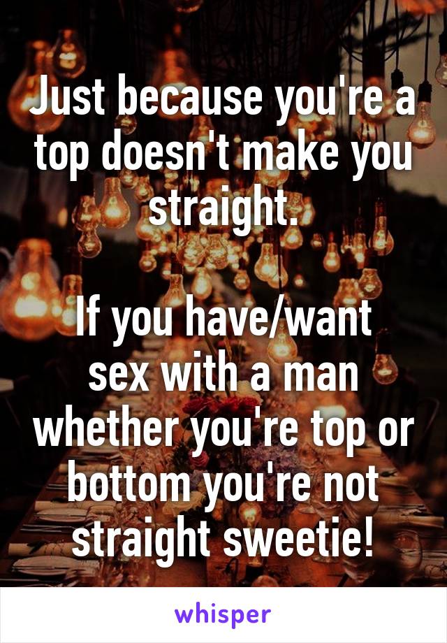 Just because you're a top doesn't make you straight.

If you have/want sex with a man whether you're top or bottom you're not straight sweetie!