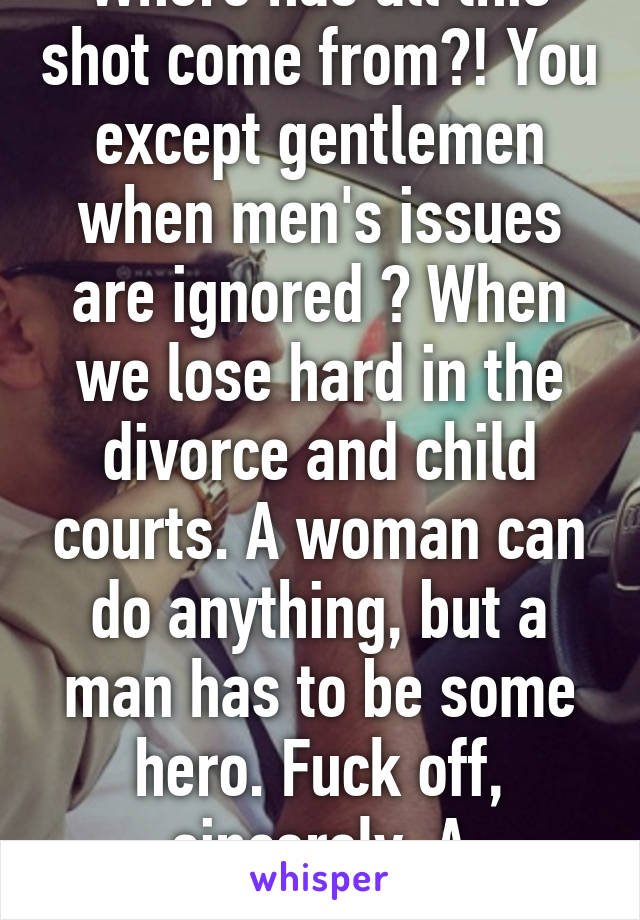 Where has all this shot come from?! You except gentlemen when men's issues are ignored ? When we lose hard in the divorce and child courts. A woman can do anything, but a man has to be some hero. Fuck off, sincerely. A Gentleman. 