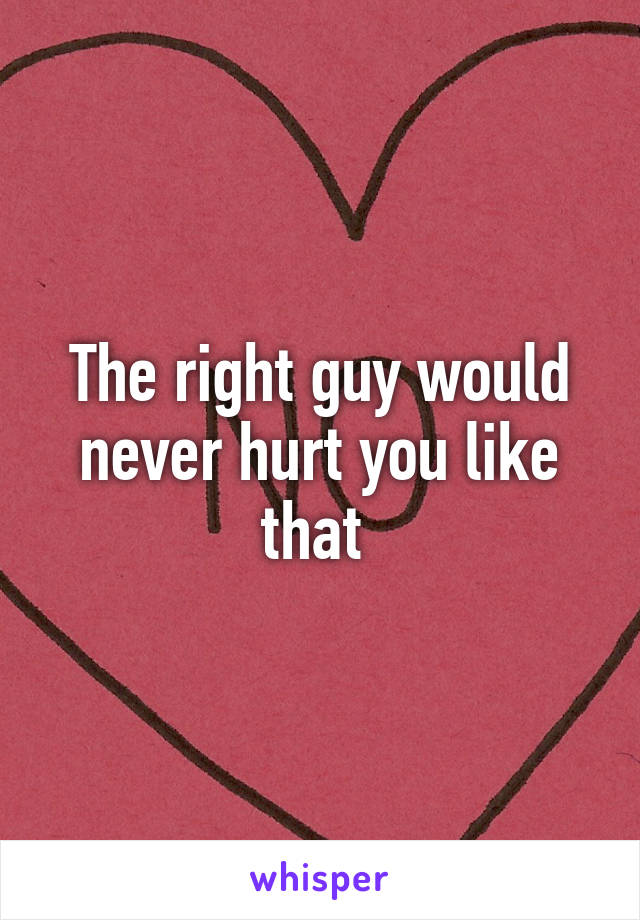 The right guy would never hurt you like that 