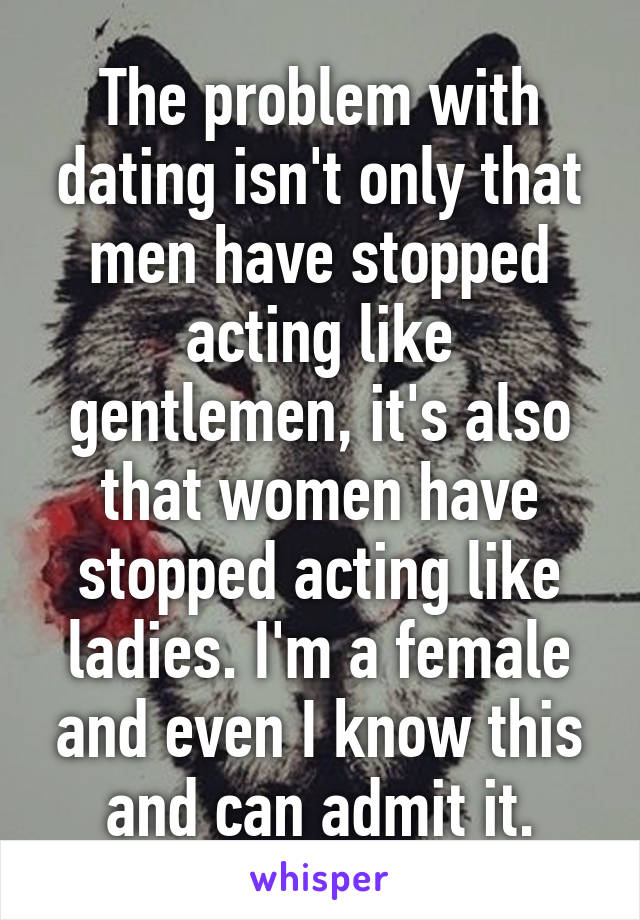 The problem with dating isn't only that men have stopped acting like gentlemen, it's also that women have stopped acting like ladies. I'm a female and even I know this and can admit it.