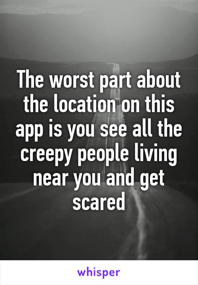 The worst part about the location on this app is you see all the creepy people living near you and get scared