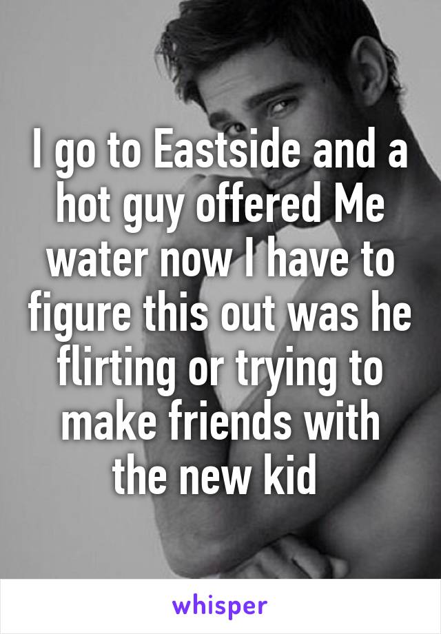 I go to Eastside and a hot guy offered Me water now I have to figure this out was he flirting or trying to make friends with the new kid 