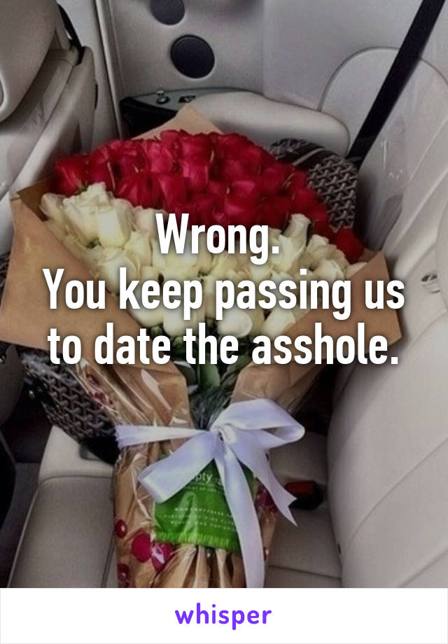 Wrong. 
You keep passing us to date the asshole.
