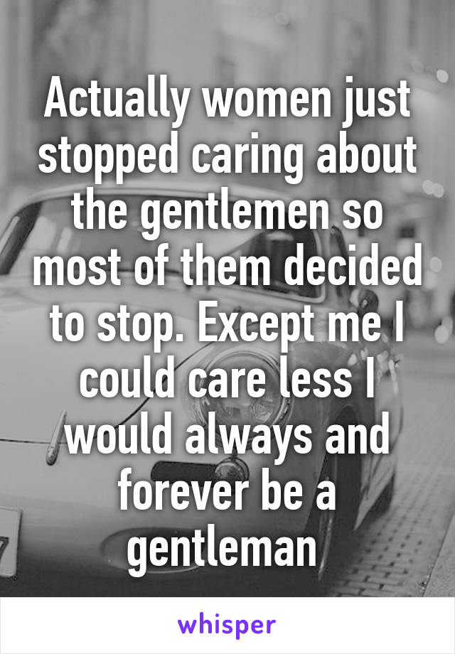 Actually women just stopped caring about the gentlemen so most of them decided to stop. Except me I could care less I would always and forever be a gentleman 