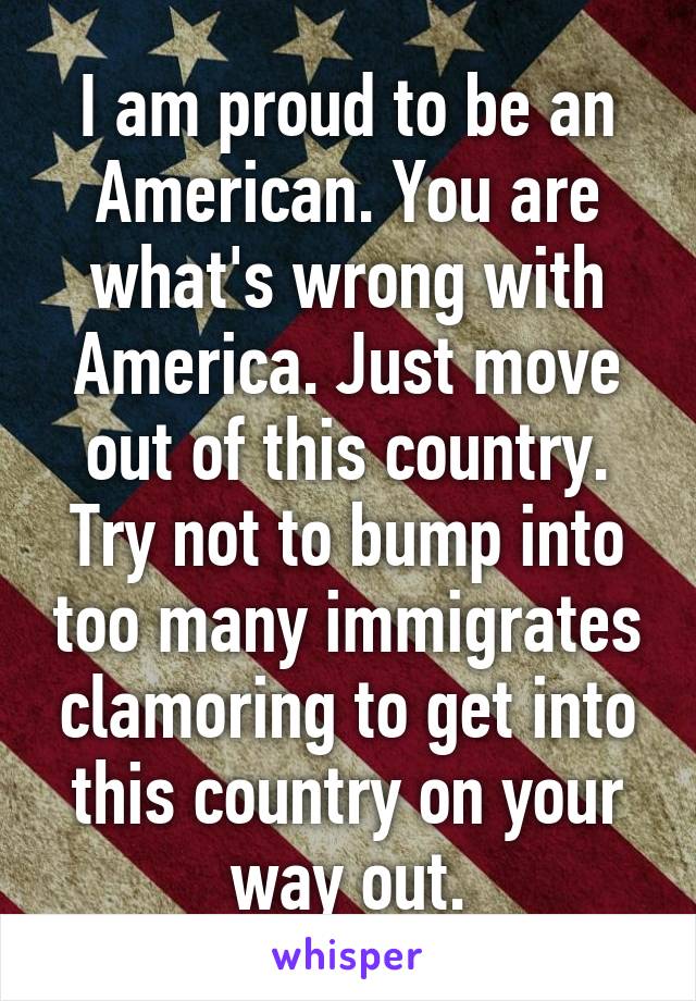 I am proud to be an American. You are what's wrong with America. Just move out of this country. Try not to bump into too many immigrates clamoring to get into this country on your way out.