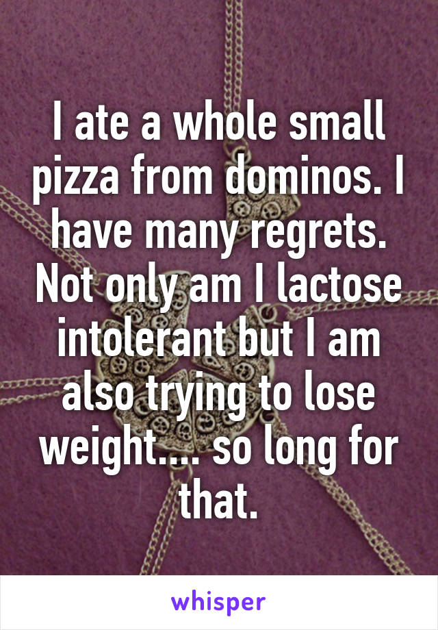 I ate a whole small pizza from dominos. I have many regrets. Not only am I lactose intolerant but I am also trying to lose weight.... so long for that.