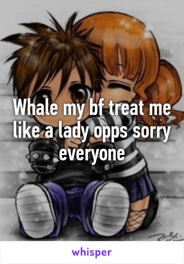 Whale my bf treat me like a lady opps sorry everyone