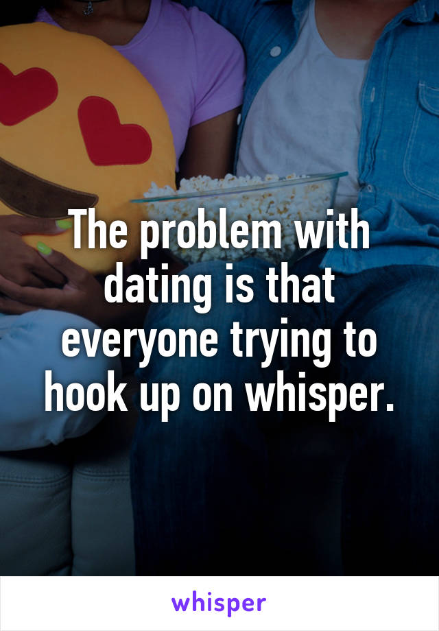 The problem with dating is that everyone trying to hook up on whisper.