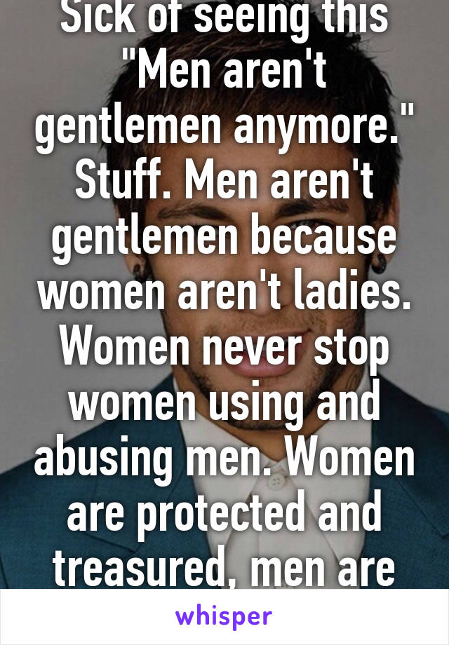 Sick of seeing this "Men aren't gentlemen anymore." Stuff. Men aren't gentlemen because women aren't ladies. Women never stop women using and abusing men. Women are protected and treasured, men are ATMs. Ok? 