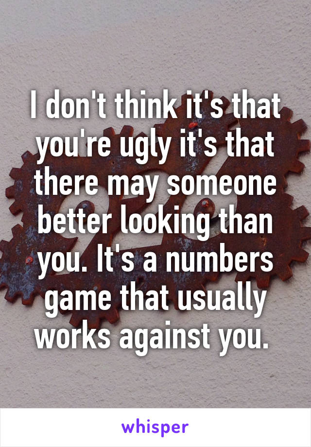 I don't think it's that you're ugly it's that there may someone better looking than you. It's a numbers game that usually works against you. 