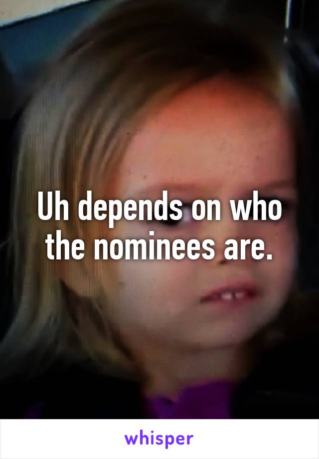 Uh depends on who the nominees are.