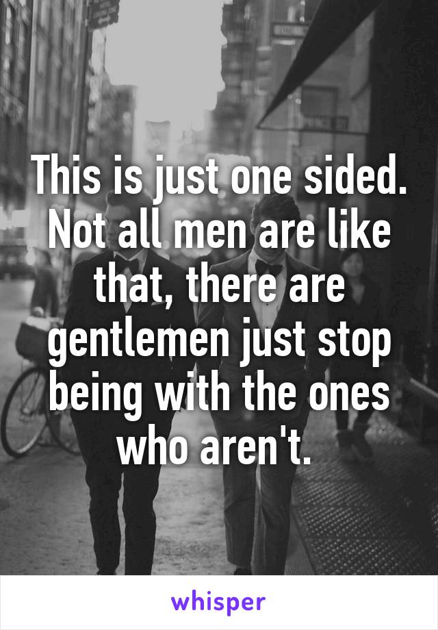 This is just one sided. Not all men are like that, there are gentlemen just stop being with the ones who aren't. 