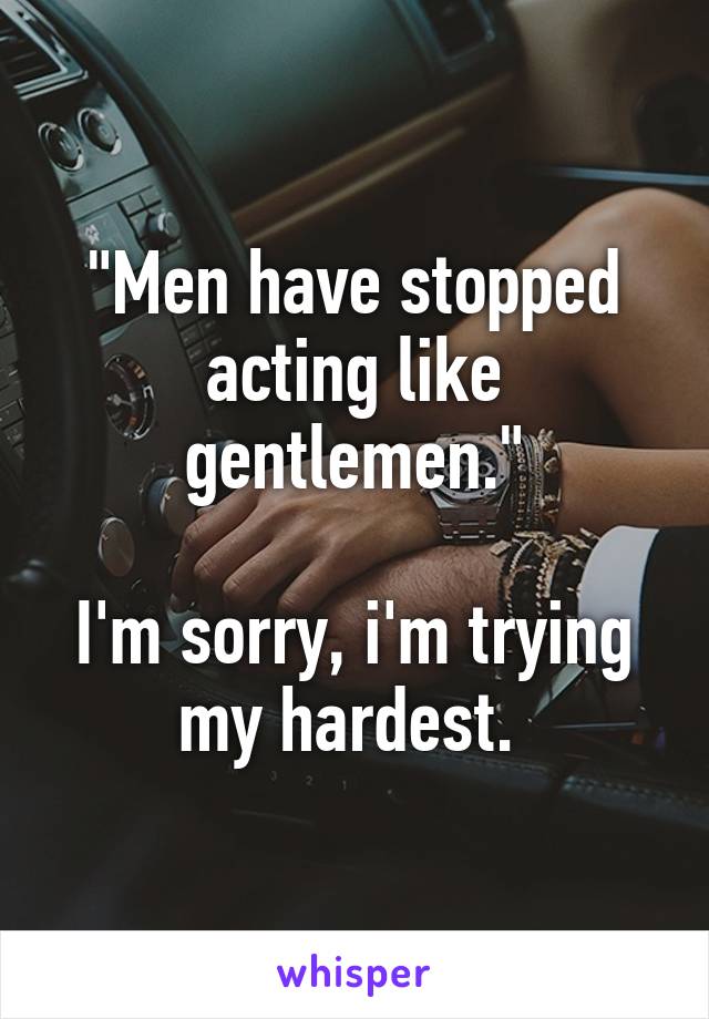 "Men have stopped acting like gentlemen."

I'm sorry, i'm trying my hardest. 