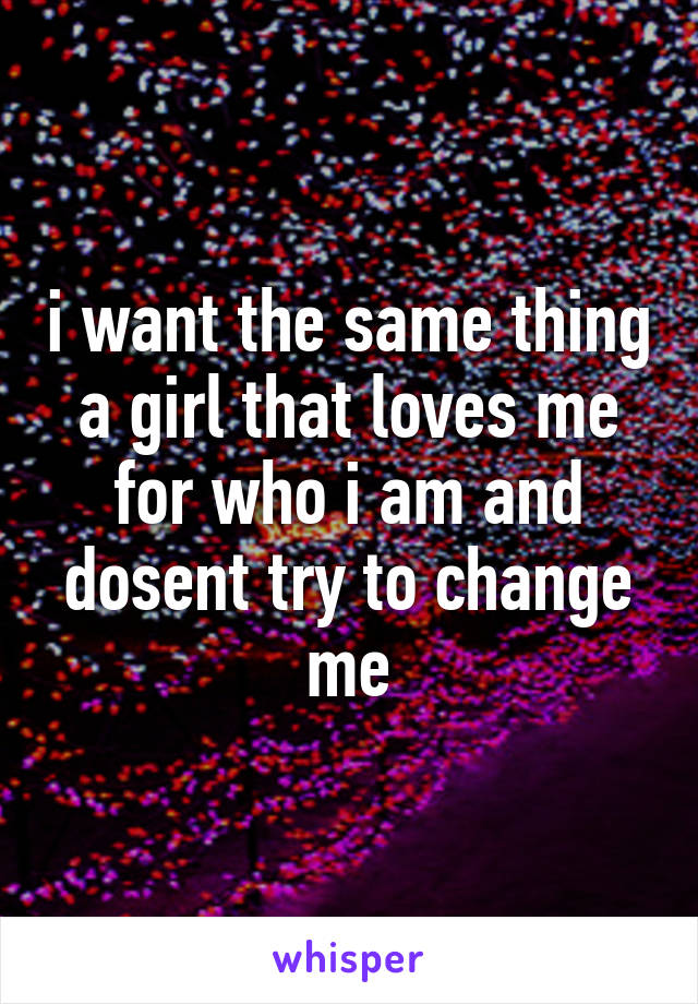 i want the same thing a girl that loves me for who i am and dosent try to change me