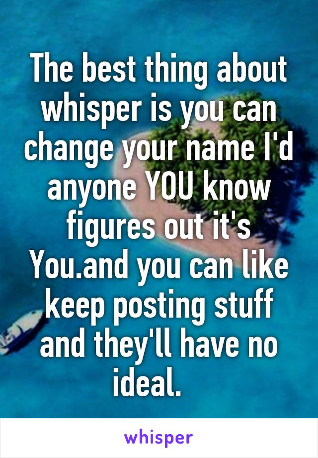 The best thing about whisper is you can change your name I'd anyone YOU know figures out it's You.and you can like keep posting stuff and they'll have no ideal.   