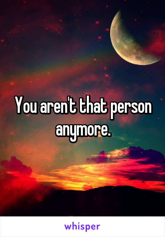 You aren't that person anymore.