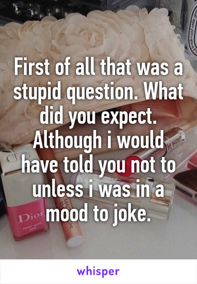 First of all that was a stupid question. What did you expect. Although i would have told you not to unless i was in a mood to joke.