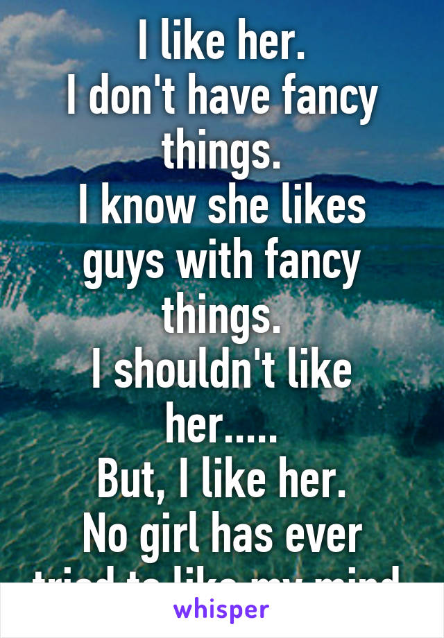 I like her.
I don't have fancy things.
I know she likes guys with fancy things.
I shouldn't like her.....
But, I like her.
No girl has ever tried to like my mind.