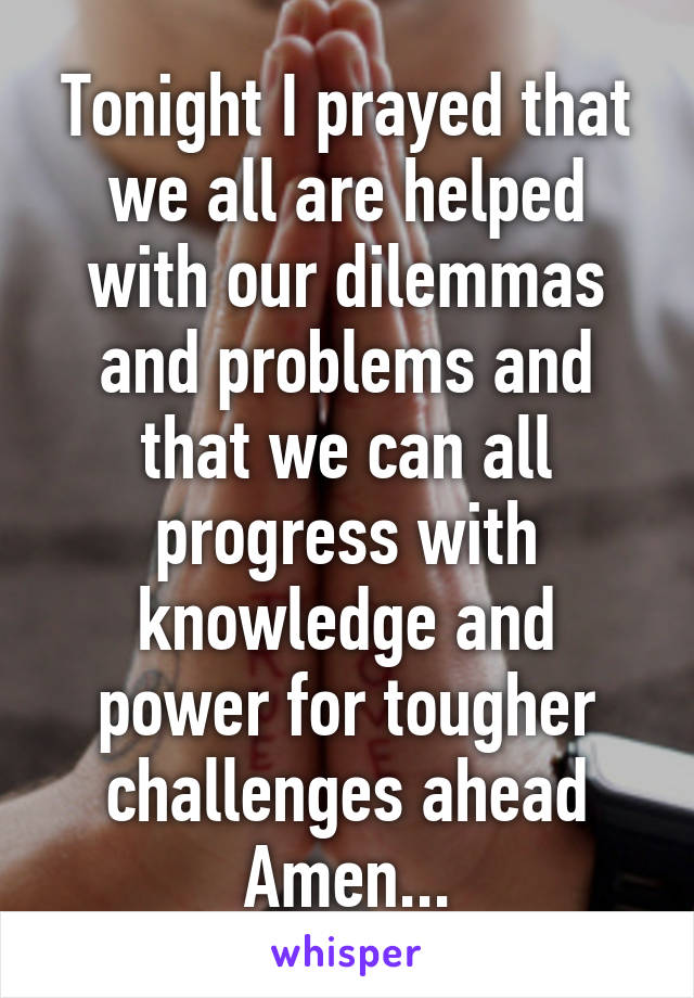 Tonight I prayed that we all are helped with our dilemmas and problems and that we can all progress with knowledge and power for tougher challenges ahead Amen...