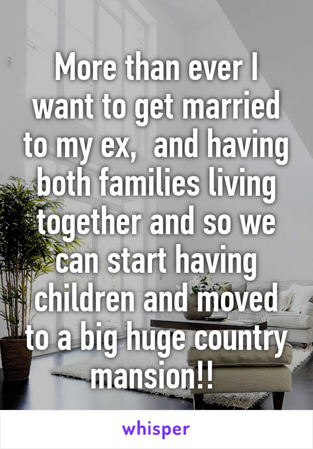 More than ever I want to get married to my ex,  and having both families living together and so we can start having children and moved to a big huge country mansion!! 