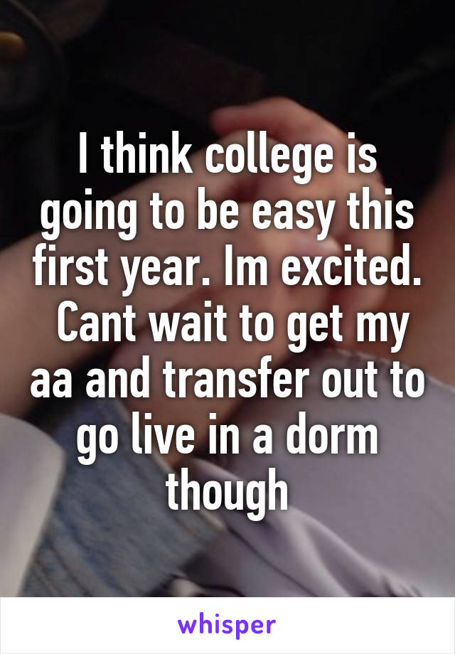 I think college is going to be easy this first year. Im excited.  Cant wait to get my aa and transfer out to go live in a dorm though