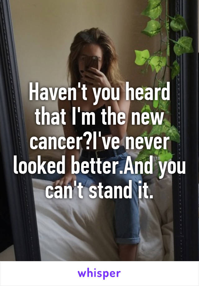 Haven't you heard that I'm the new cancer?I've never looked better.And you can't stand it.