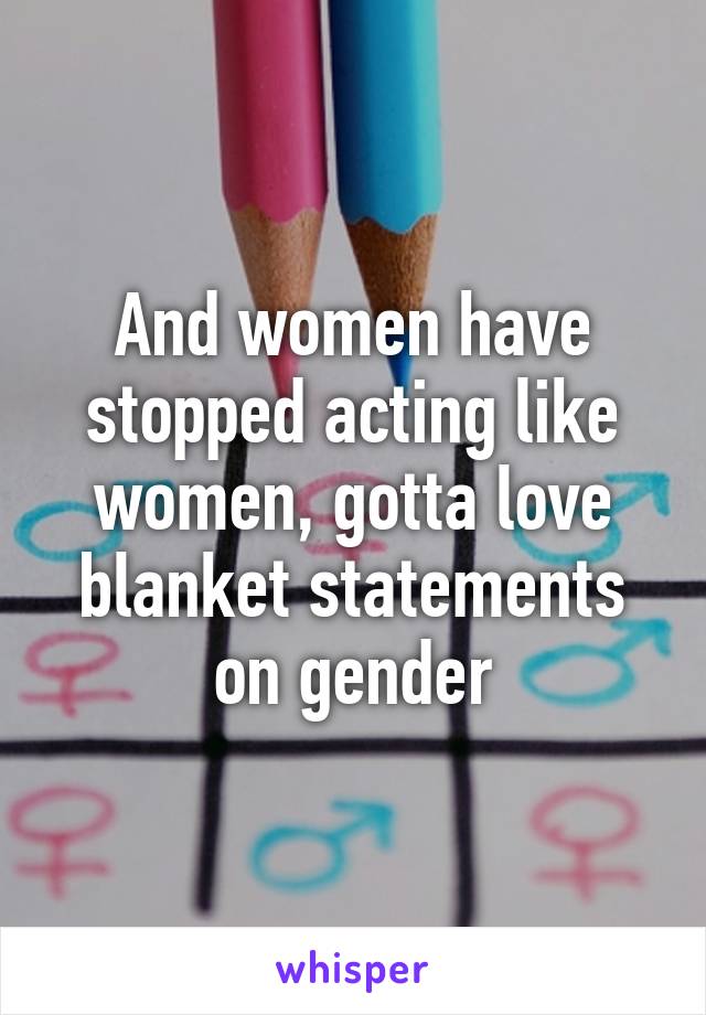 And women have stopped acting like women, gotta love blanket statements on gender