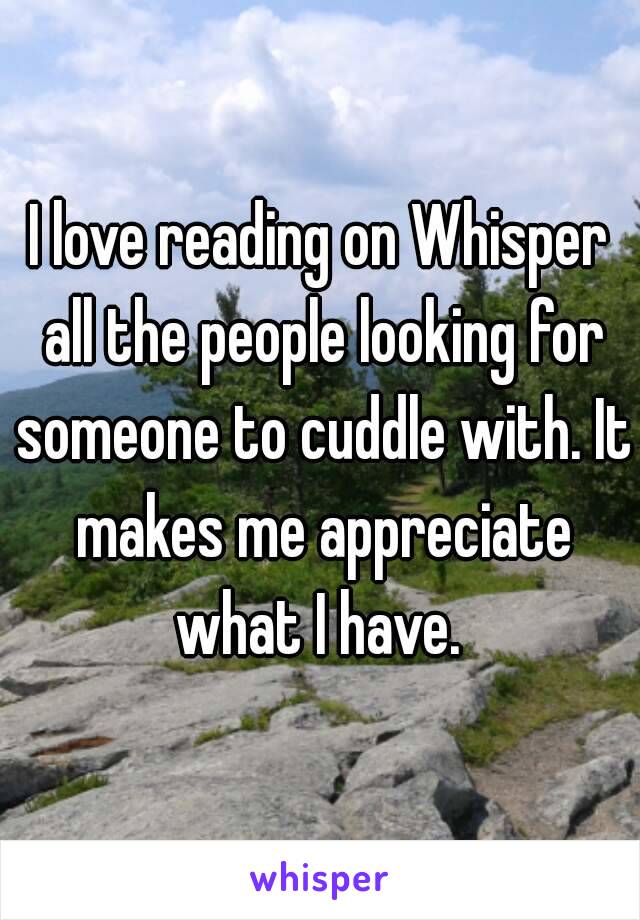 I love reading on Whisper all the people looking for someone to cuddle with. It makes me appreciate what I have. 