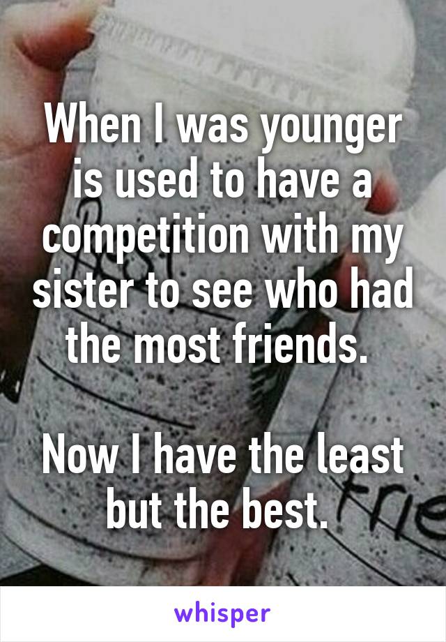 When I was younger is used to have a competition with my sister to see who had the most friends. 

Now I have the least but the best. 