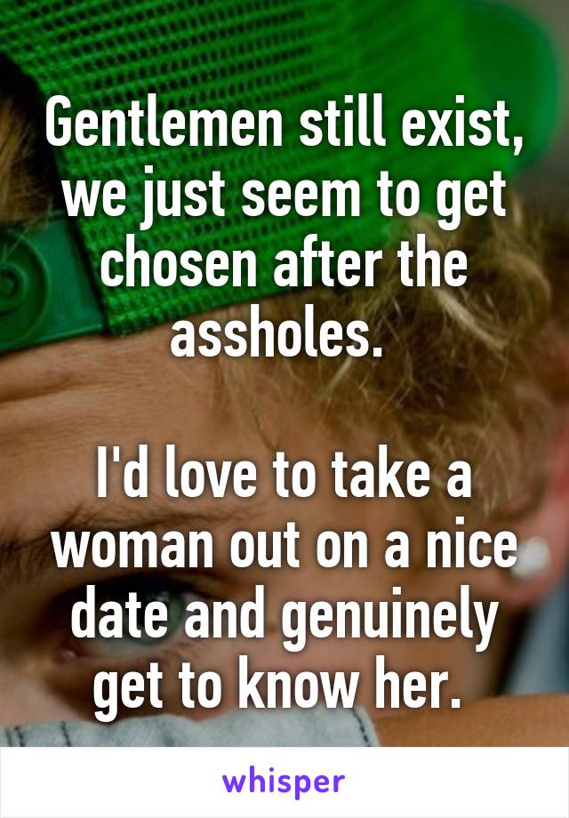 Gentlemen still exist, we just seem to get chosen after the assholes. 

I'd love to take a woman out on a nice date and genuinely get to know her. 