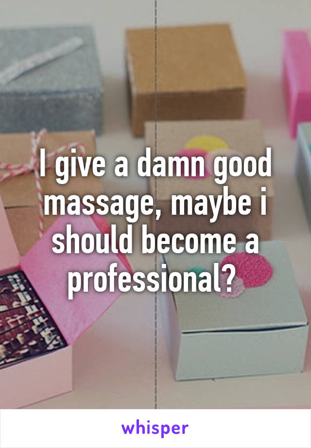 I give a damn good massage, maybe i should become a professional? 