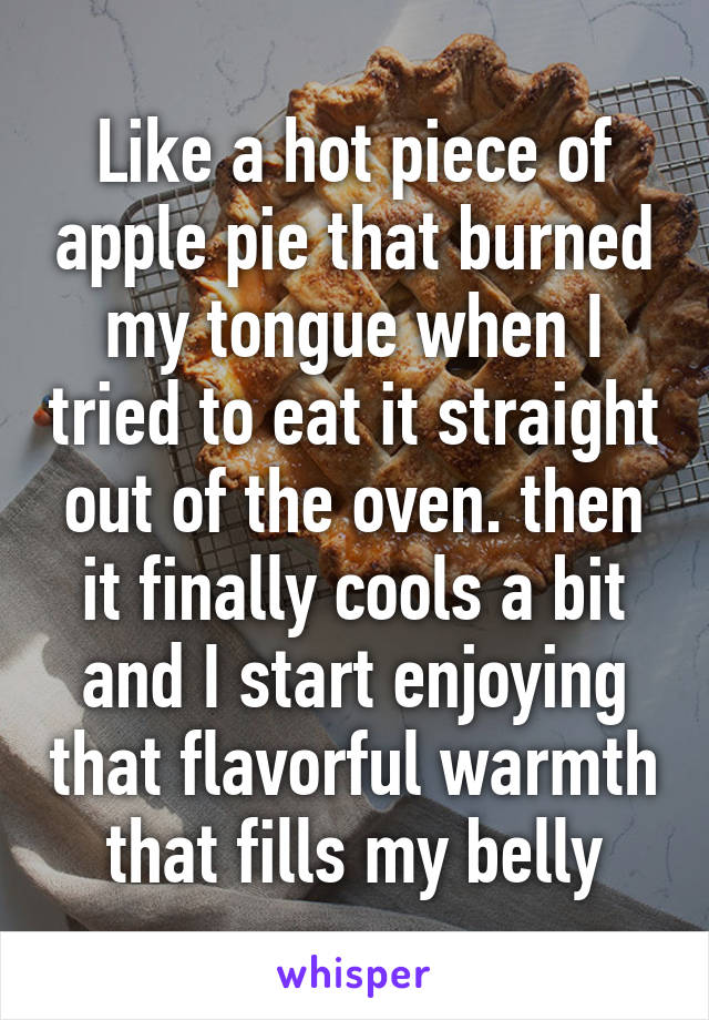 Like a hot piece of apple pie that burned my tongue when I tried to eat it straight out of the oven. then it finally cools a bit and I start enjoying that flavorful warmth that fills my belly