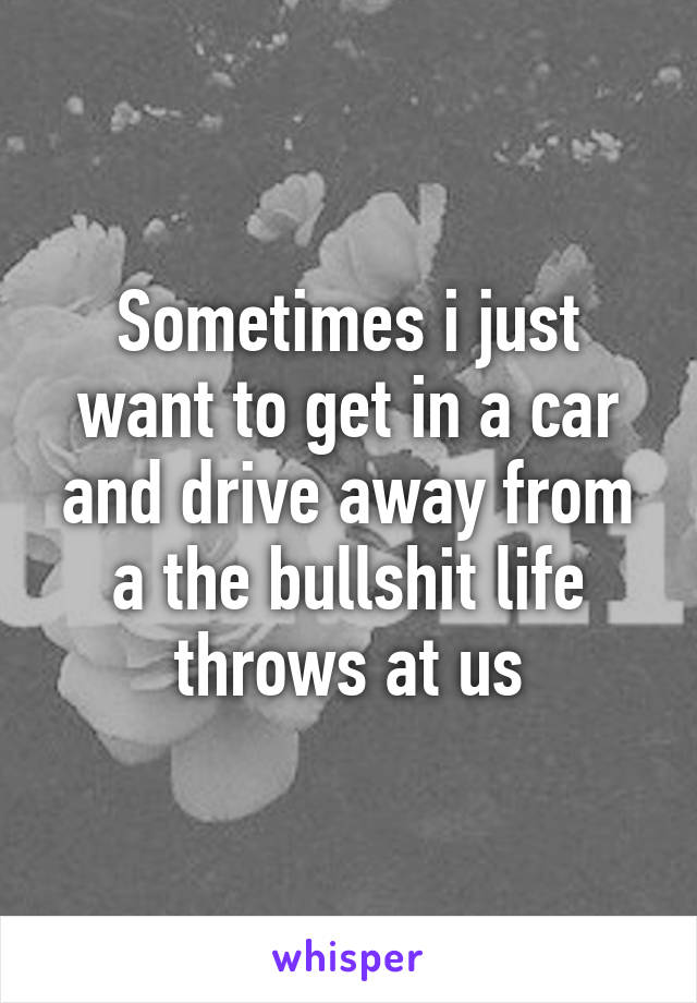 Sometimes i just want to get in a car and drive away from a the bullshit life throws at us