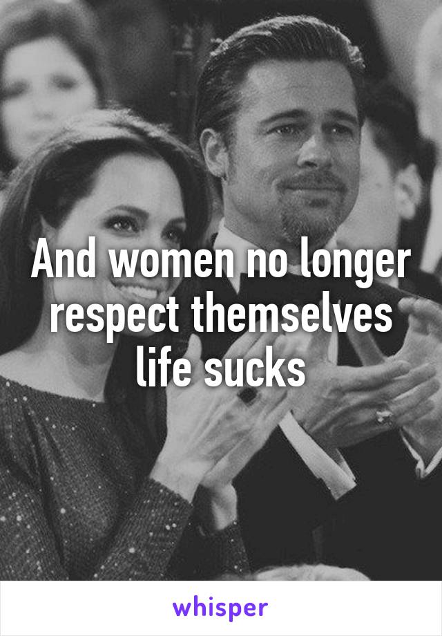 And women no longer respect themselves life sucks