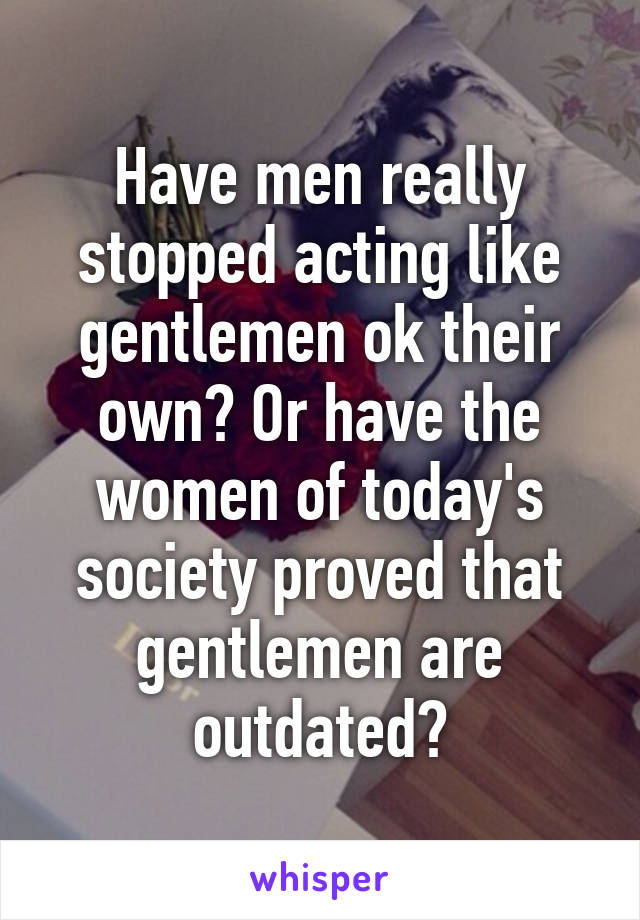 Have men really stopped acting like gentlemen ok their own? Or have the women of today's society proved that gentlemen are outdated?