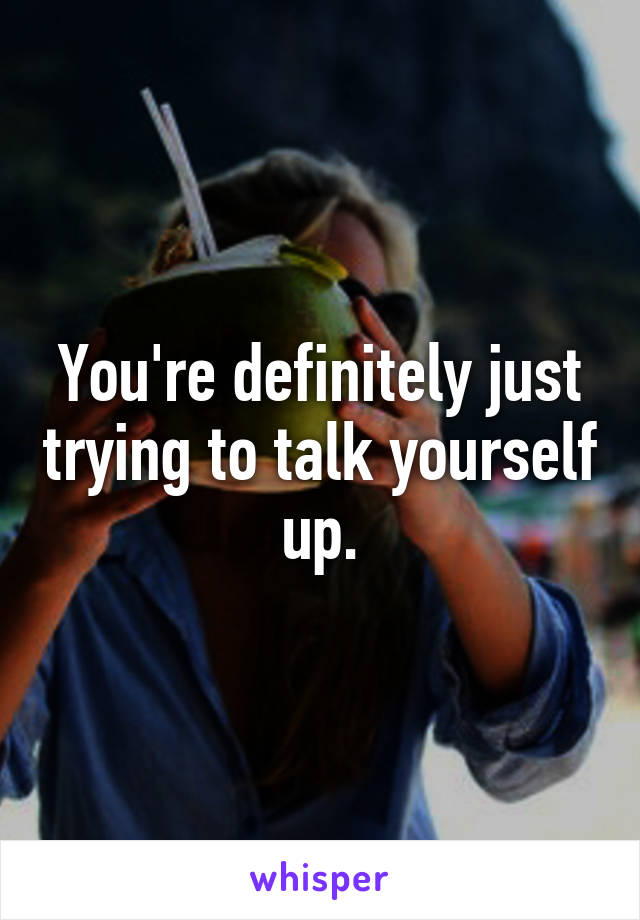 You're definitely just trying to talk yourself up.