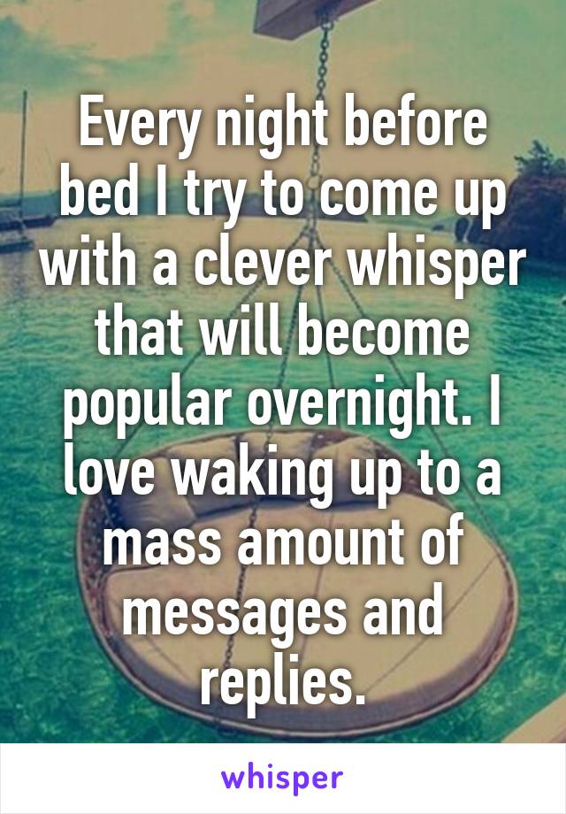 Every night before bed I try to come up with a clever whisper that will become popular overnight. I love waking up to a mass amount of messages and replies.