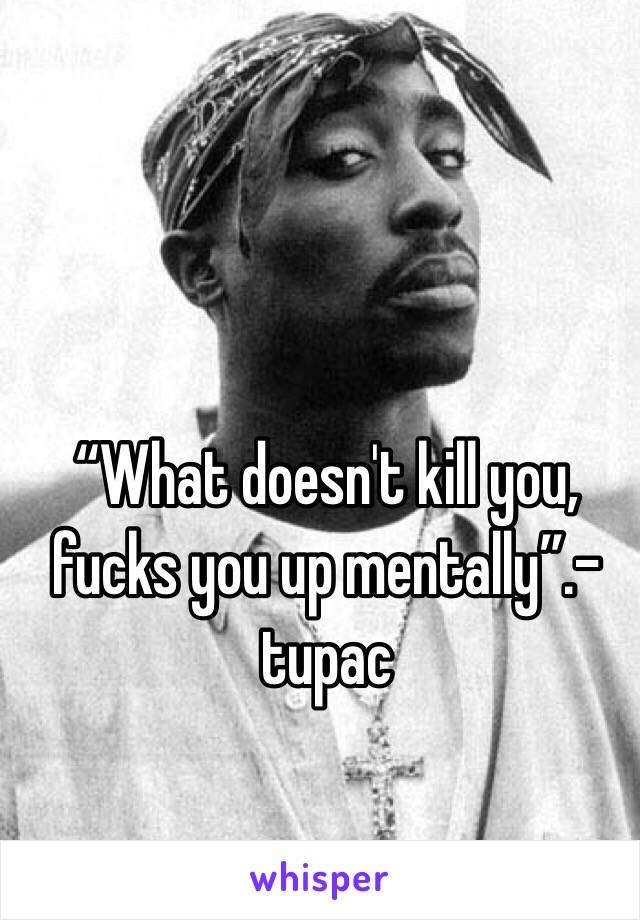 “What doesn't kill you, fucks you up mentally”.-tupac 