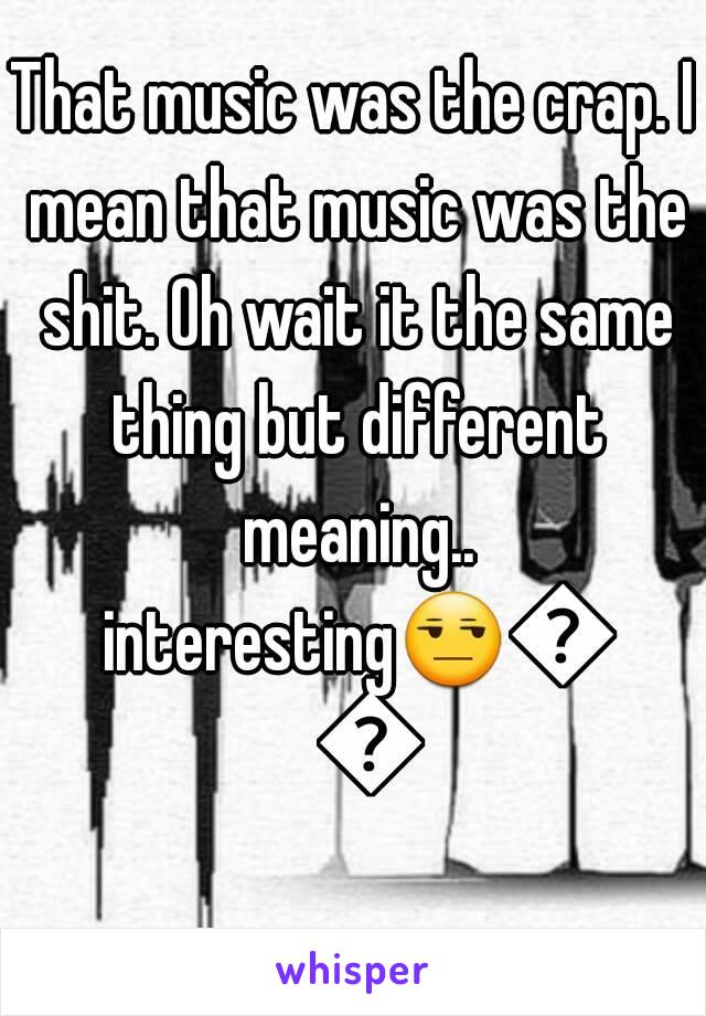 That music was the crap. I mean that music was the shit. Oh wait it the same thing but different meaning.. interesting😒😒😒