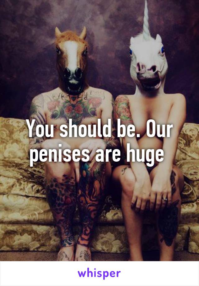 You should be. Our penises are huge 