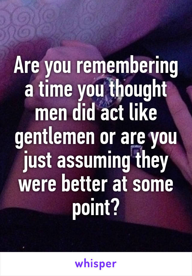 Are you remembering a time you thought men did act like gentlemen or are you just assuming they were better at some point?