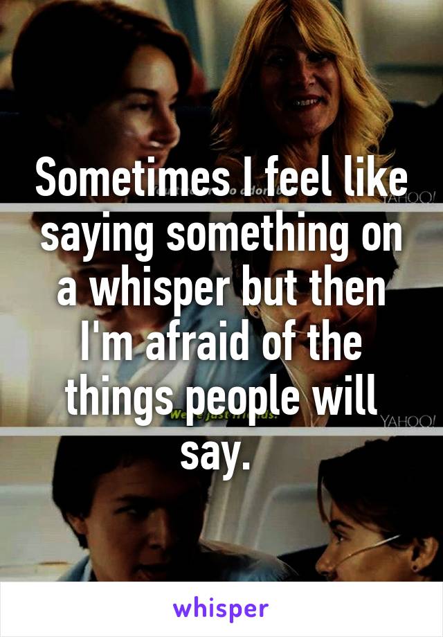 Sometimes I feel like saying something on a whisper but then I'm afraid of the things people will say. 