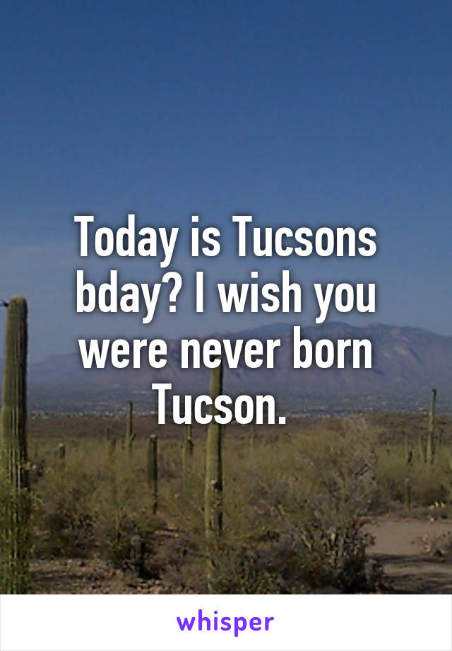 Today is Tucsons bday? I wish you were never born Tucson. 